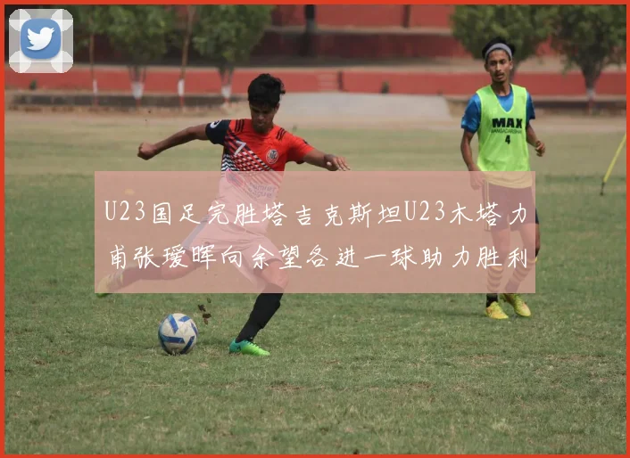 U23国足完胜塔吉克斯坦U23木塔力甫张瑷晖向余望各进一球助力胜利