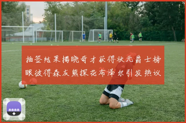 抽签结果揭晓奇才获得状元爵士榜眼彼得森灰熊探花布泽尔引发热议
