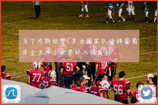 马丁内斯称赞C罗为国家队榜样葡萄牙全力冲击世界杯八强目标
