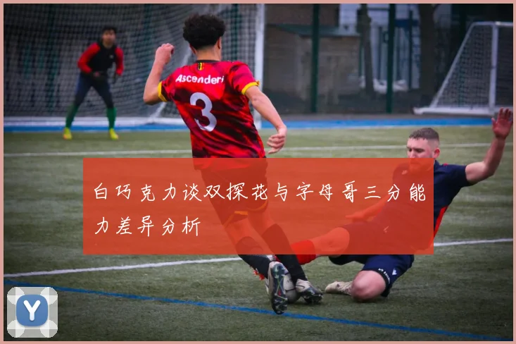 白巧克力谈双探花与字母哥三分能力差异分析
