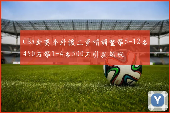 CBA新赛季外援工资帽调整第5-12名450万第1-4名500万引发热议