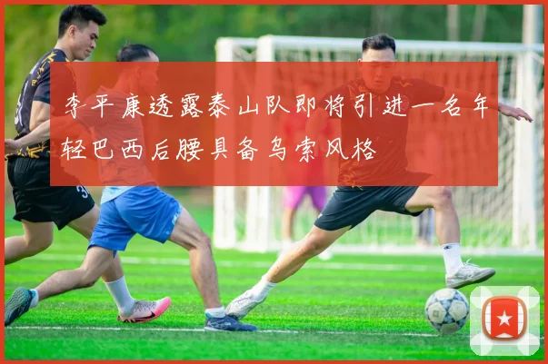 李平康透露泰山队即将引进一名年轻巴西后腰具备乌索风格