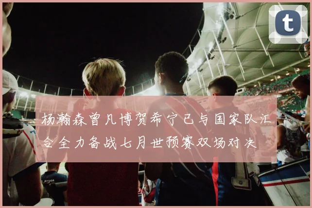 杨瀚森曾凡博贺希宁已与国家队汇合全力备战七月世预赛双场对决
