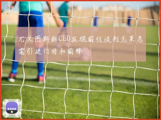 尤文图斯新CEO发现前任谈判无果急需引进门将和前锋