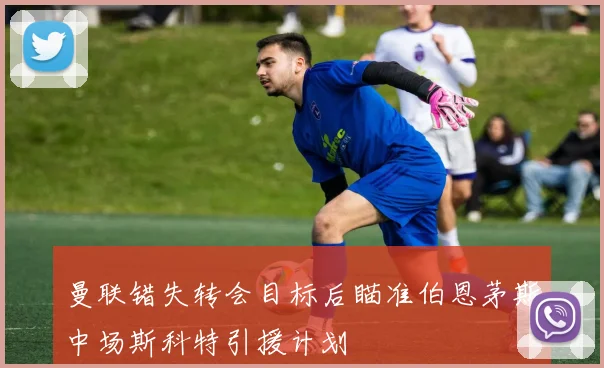 曼联错失转会目标后瞄准伯恩茅斯中场斯科特引援计划